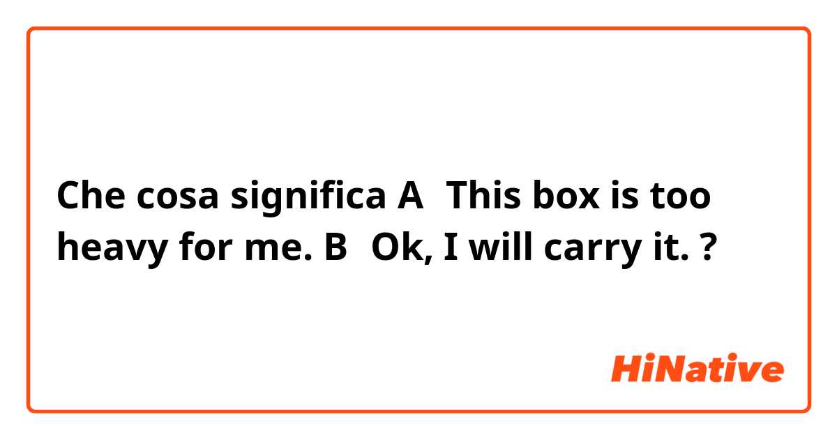 Che cosa significa A：This box is too heavy for me.   B：Ok, I will carry it.?