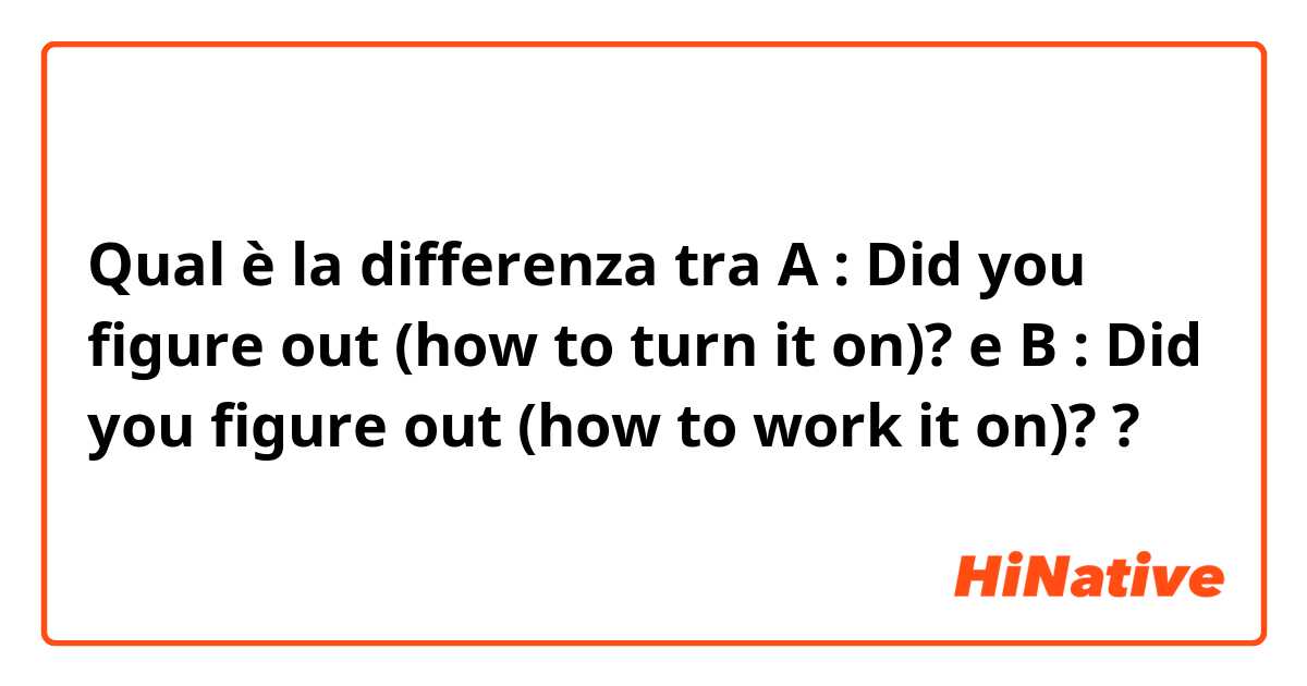 Qual è la differenza tra  A : Did you figure out (how to turn it on)? e B : Did you figure out (how to work it on)? ?