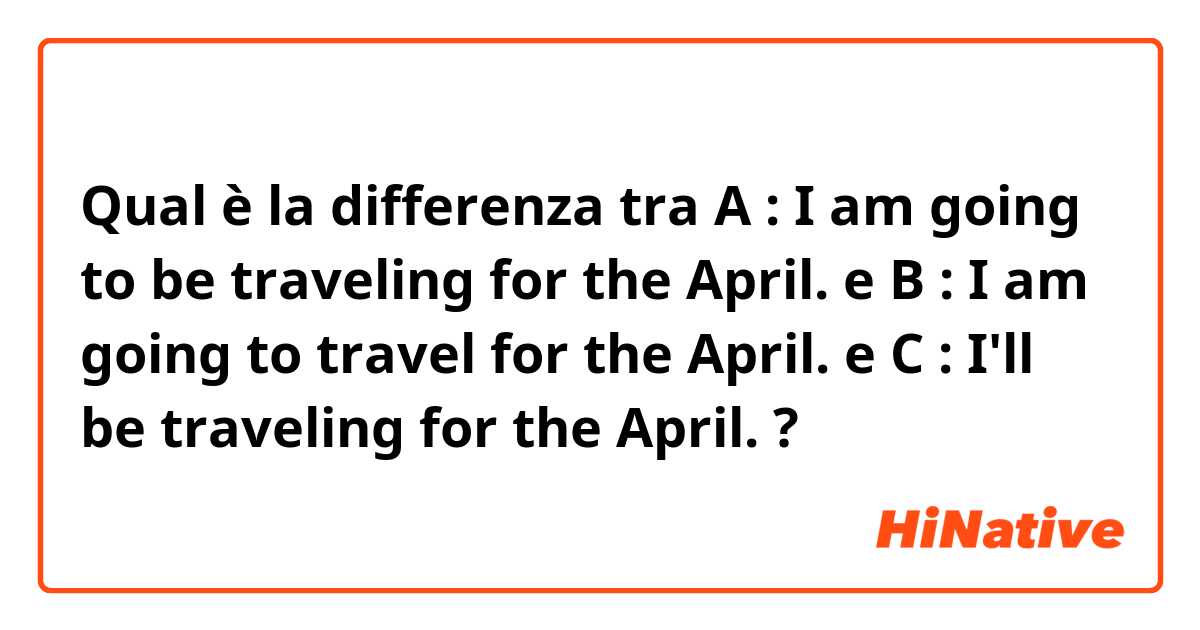 Qual è la differenza tra  A : I am going to be traveling for the April. e B : I am going to travel for the April. e C : I'll be traveling for the April. ?