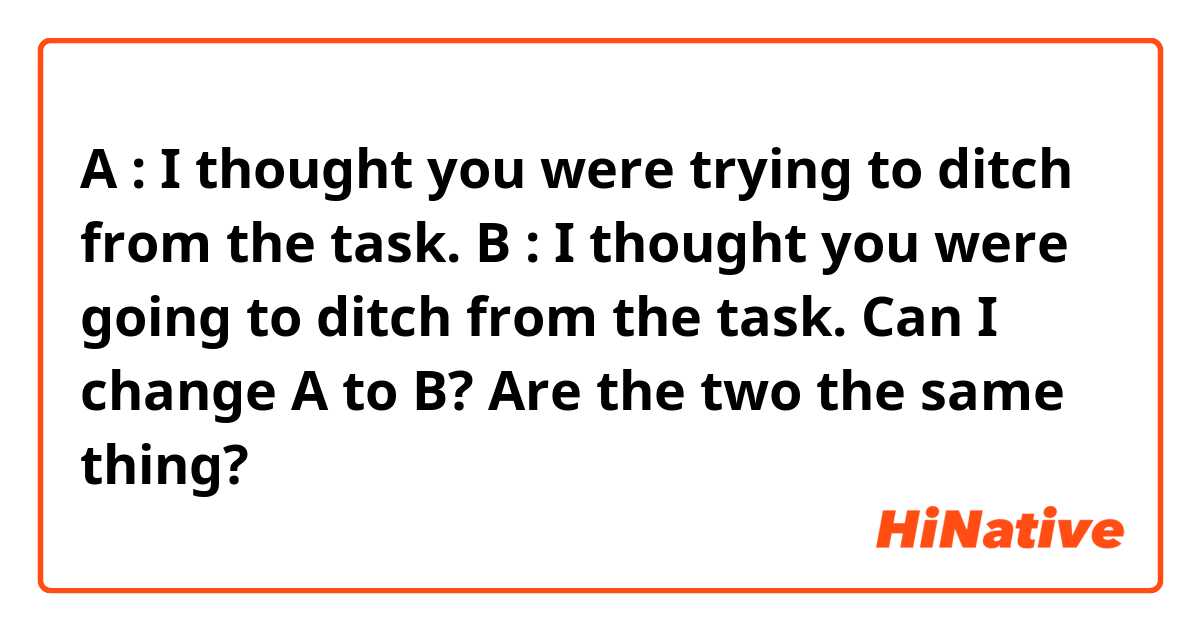 A : I thought you were trying to ditch from the task.
B : I thought you were going to ditch from the task.

Can I change A to B? Are the two the same thing?