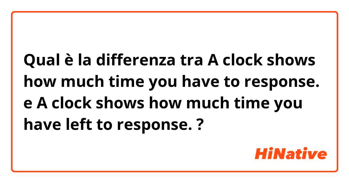 Qual è la differenza tra  A clock shows how much time you have to response.  e A clock shows how much time you have left to response.  ?