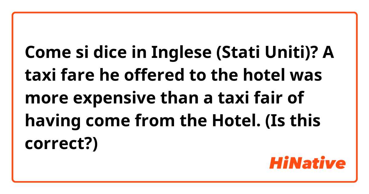 Come si dice in Inglese (Stati Uniti)? A taxi fare he offered to the hotel was more expensive than a taxi fair of having come from the Hotel.  (Is this correct?)