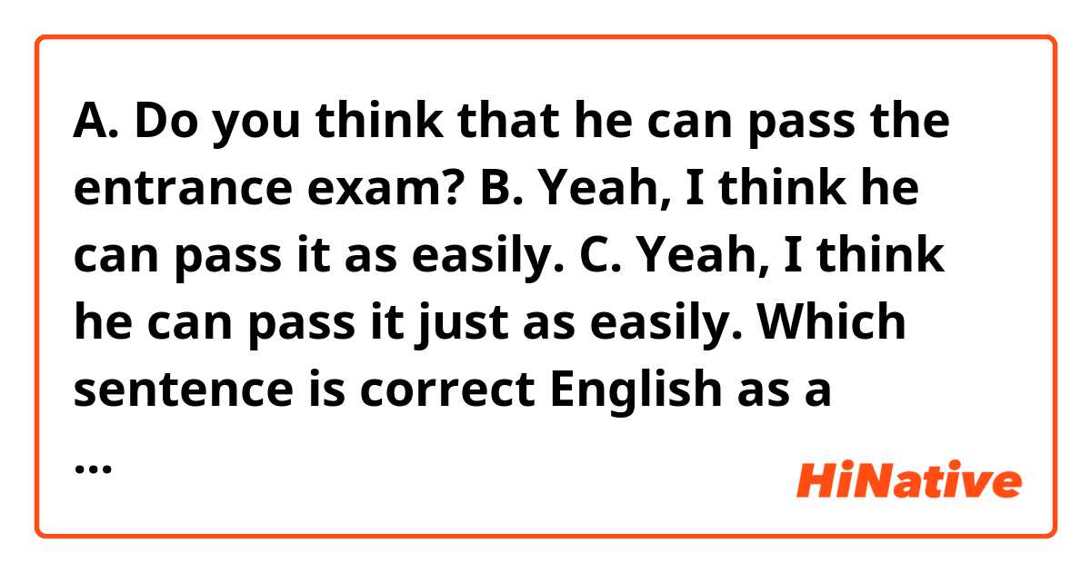 A. Do you think that he can pass the entrance exam?

B. Yeah, I think he can pass it as easily.
C. Yeah, I think he can pass it just as easily.

Which sentence is correct English as a response to sentence A, given B and C?

