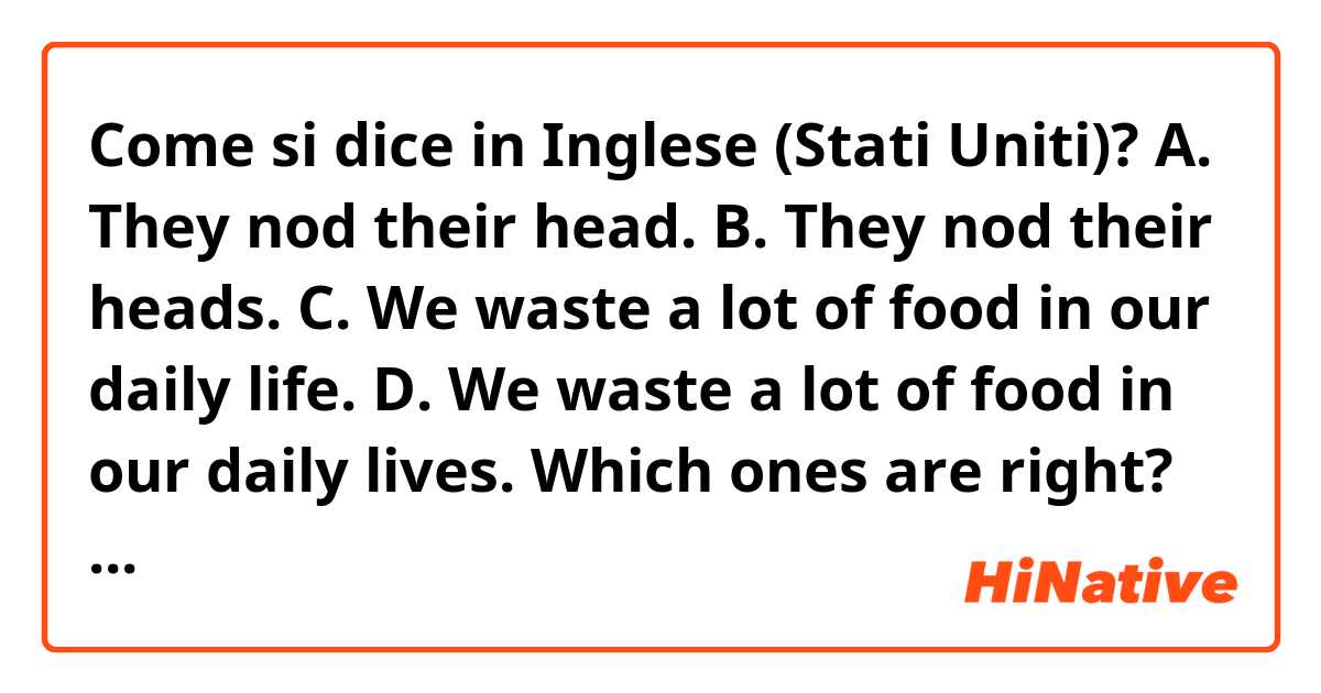 Come si dice in Inglese (Stati Uniti)? A. They nod their head.
B. They nod their heads.
C. We waste a lot of food in our daily life.
D. We waste a lot of food in our daily lives.
Which ones are right?
What is the difference between C and D?