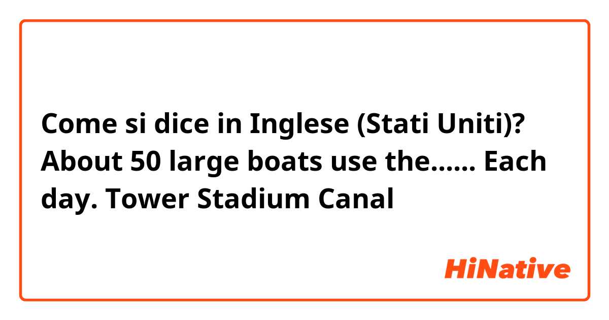 Come si dice in Inglese (Stati Uniti)? About 50 large boats use the...... Each day.
Tower
Stadium
Canal 