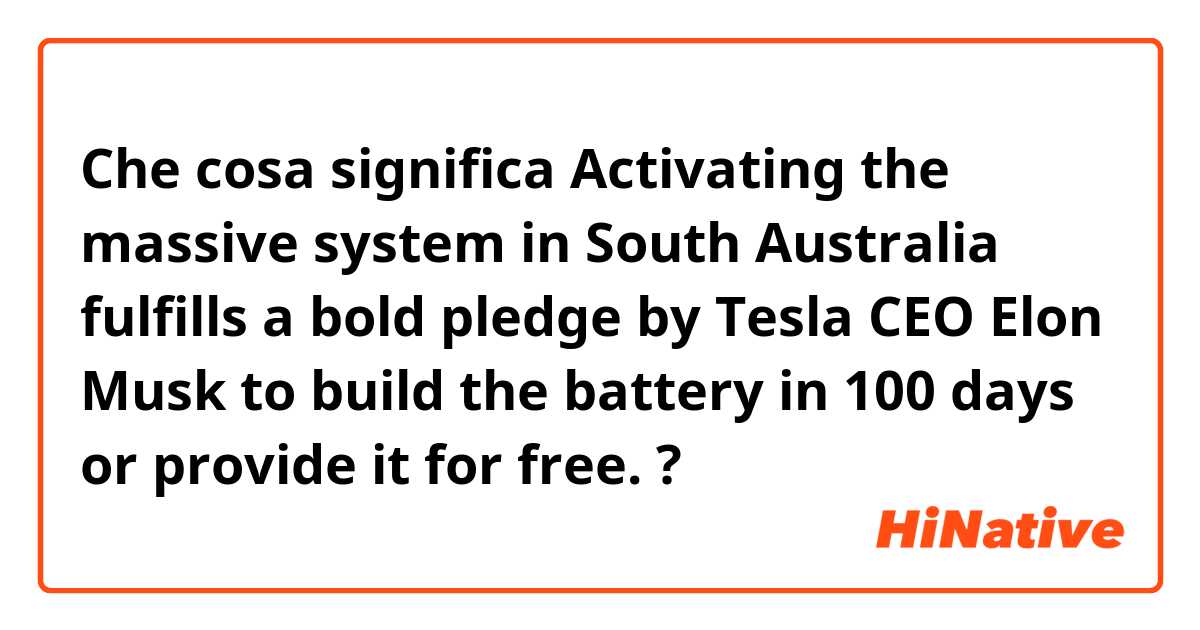 Che cosa significa Activating the massive system in South Australia fulfills a bold pledge by Tesla CEO Elon Musk to build the battery in 100 days or provide it for free.?
