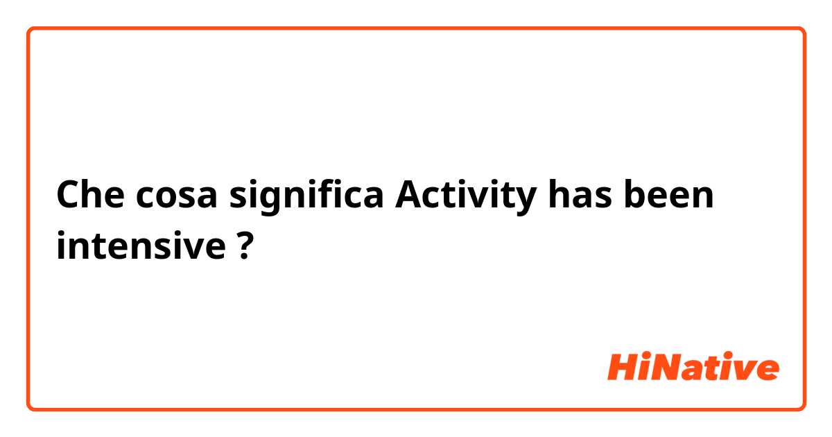 Che cosa significa Activity has been intensive?
