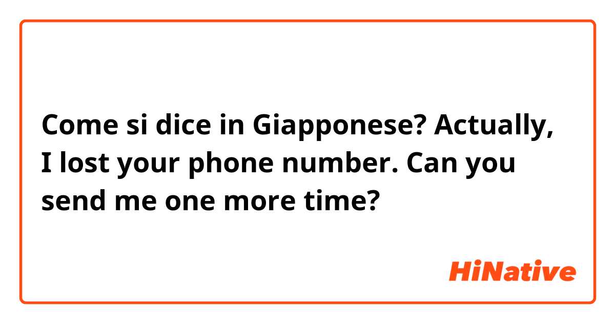 Come si dice in Giapponese? Actually, I lost your phone number. Can you send me one more time?