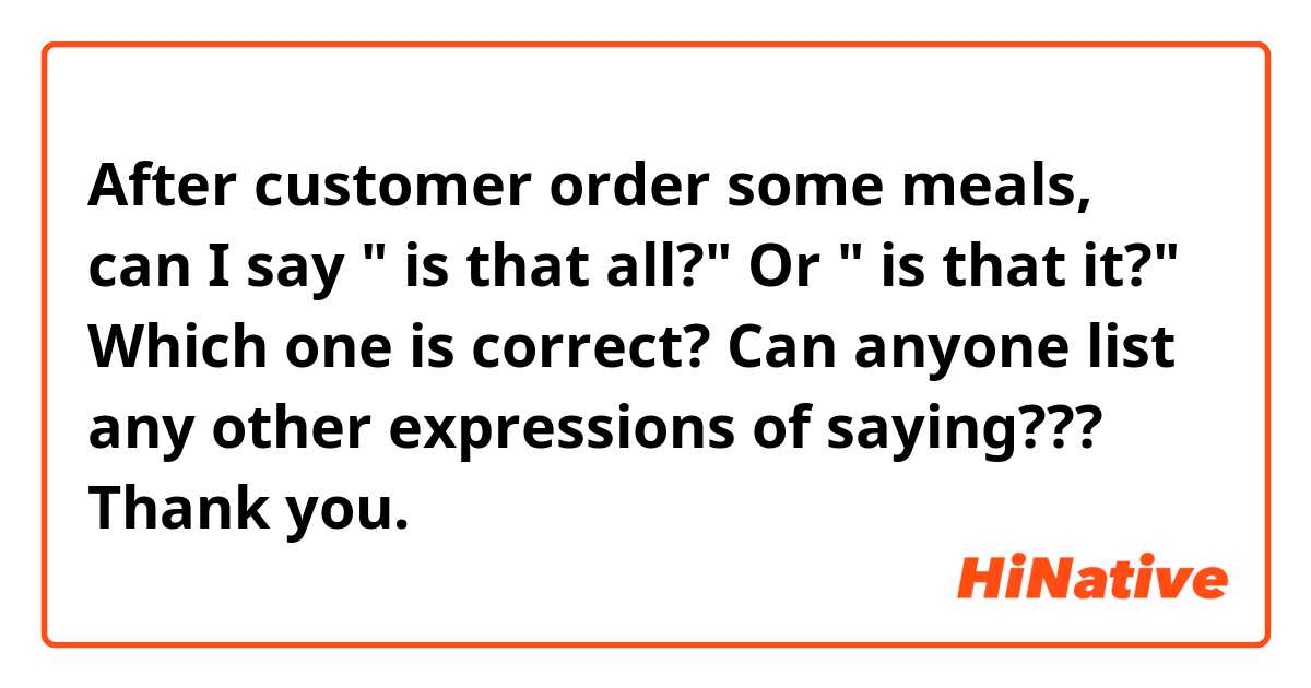 After customer order some meals, can I say " is that all?" Or " is that it?" Which one is correct? Can anyone list any other expressions of saying??? Thank you. 