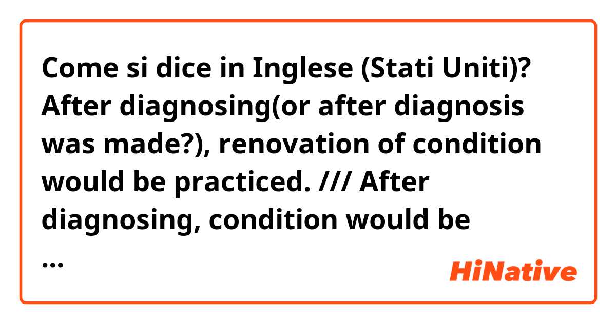 Come si dice in Inglese (Stati Uniti)? After diagnosing(or after diagnosis was made?), renovation of condition would be practiced. /// After diagnosing, condition would be renovated. Is it natural? Which one is better?
