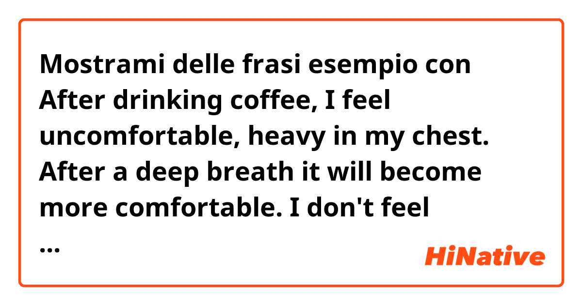 Mostrami delle frasi esempio con After drinking coffee, I feel uncomfortable, heavy in my chest. After a deep breath it will become more comfortable. I don't feel worried. What is this  feeling called? I think it is not "nervous" or "anxiety" because I don't feel worried. Thanks!.