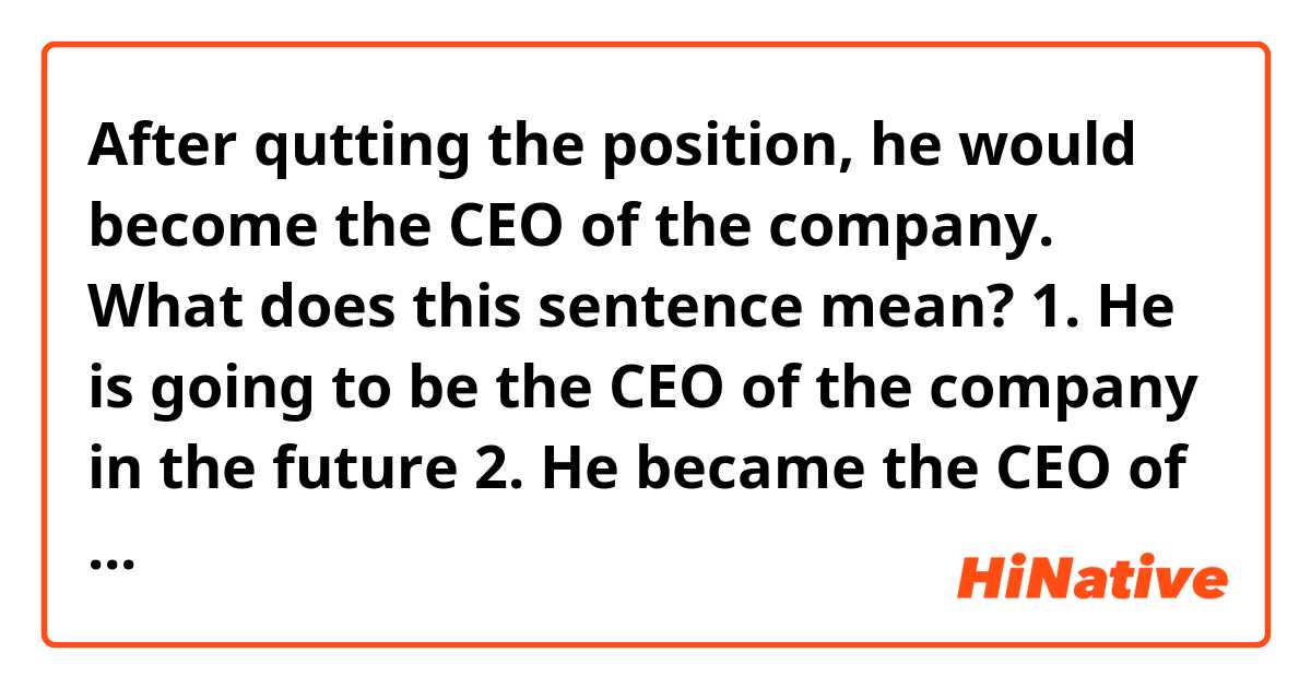 After qutting the position, he would become the CEO of the company.

What does this sentence mean?

1. He is going to be the CEO of the company in the future
2. He became the CEO of the company in the past 
3. 1 or 2 according to context.

What is the correct option?
