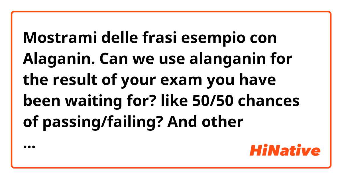 Mostrami delle frasi esempio con Alaganin. Can we use alanganin for the result of your exam you have been waiting for? like 50/50 chances of passing/failing? And other examples commonly used.. Thank you!.