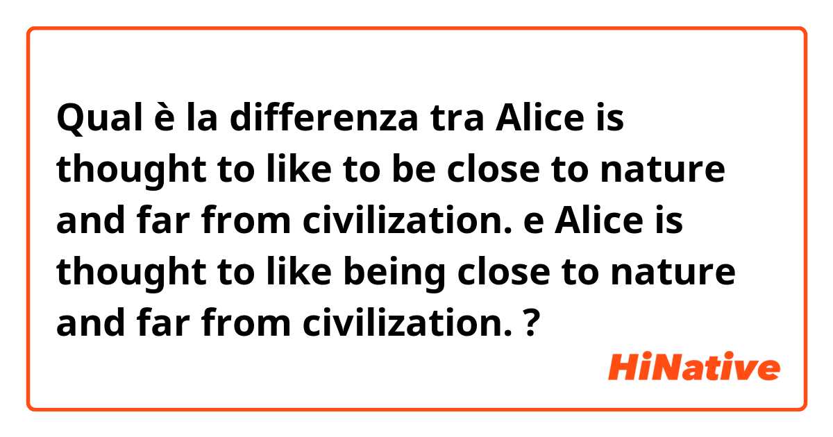 Qual è la differenza tra  Alice is thought to like to be close to nature and far from civilization. e Alice is thought to like being close to nature and far from civilization. ?