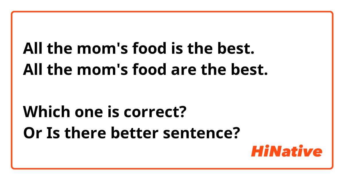 All the mom's food is the best.
All the mom's food are the best.

Which one is correct?
Or Is there better sentence?