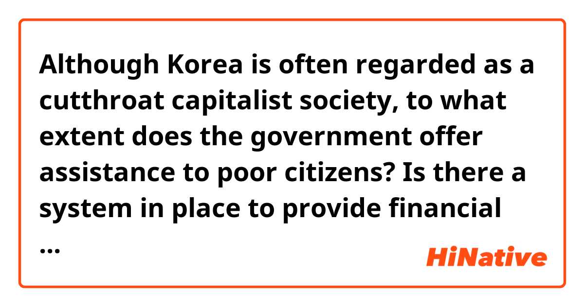 Although Korea is often regarded as a cutthroat capitalist society, to what extent does the government offer assistance to poor citizens? Is there a system in place to provide financial aid to impoverished families?