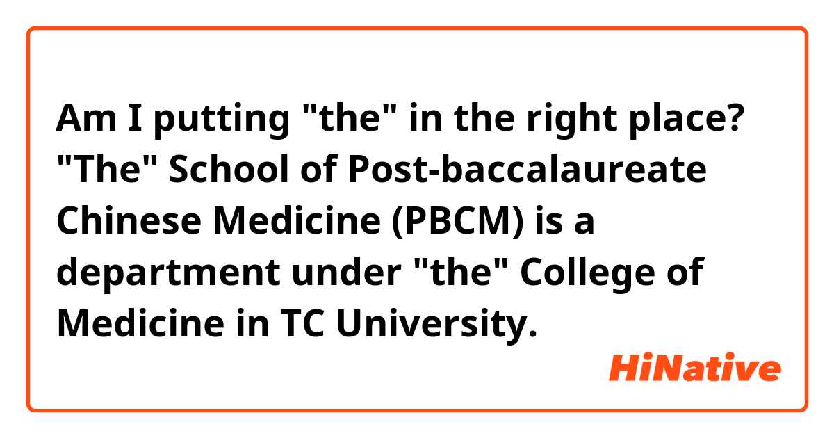 Am I putting "the" in the right place?
"The" School of Post-baccalaureate Chinese Medicine (PBCM) is a department under "the" College of Medicine in TC University.