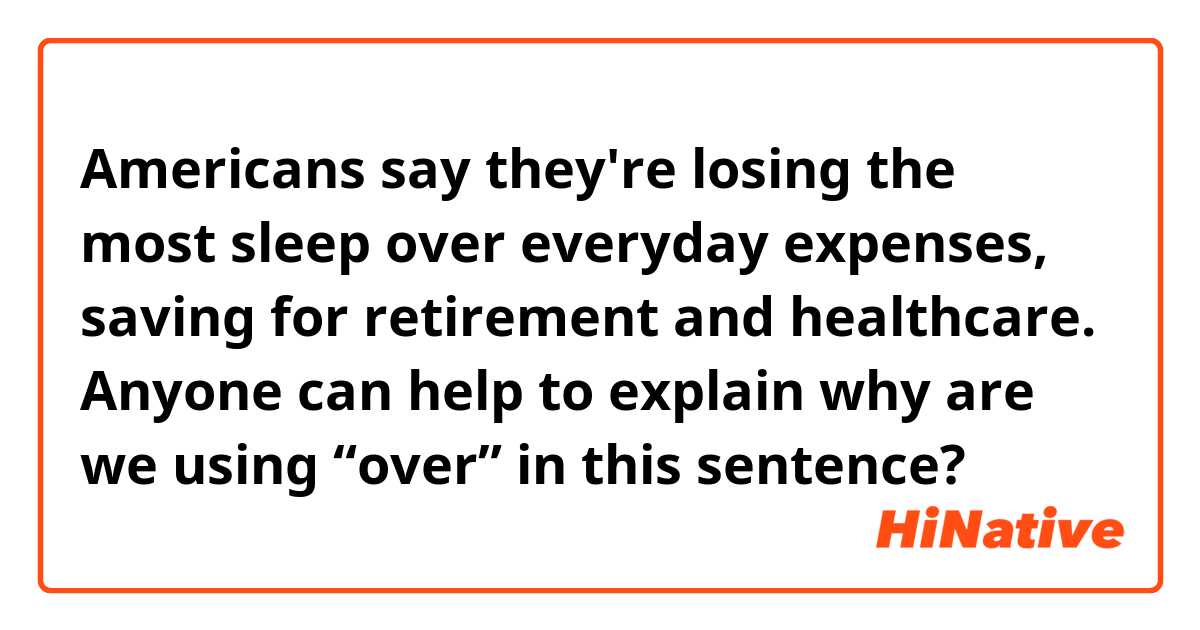 Americans say they're losing the most sleep over everyday expenses, saving for retirement and healthcare. Anyone can help to explain why are we using “over” in this sentence? 