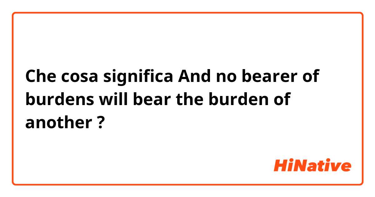 Che cosa significa And no bearer of burdens will bear the burden of another?