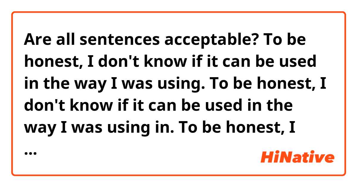 Are all sentences acceptable?


To be honest, I don't know if it can be used in the way I was using.

To be honest, I don't know if it can be used in the way I was using in.

To be honest, I don't know if it could be used in the way I was using.

To be honest, I don't know if it could be used in the way I was using in.