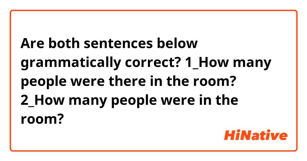 Are both sentences below grammatically correct?

1_How many people were there in the room?

2_How many people were in the room?