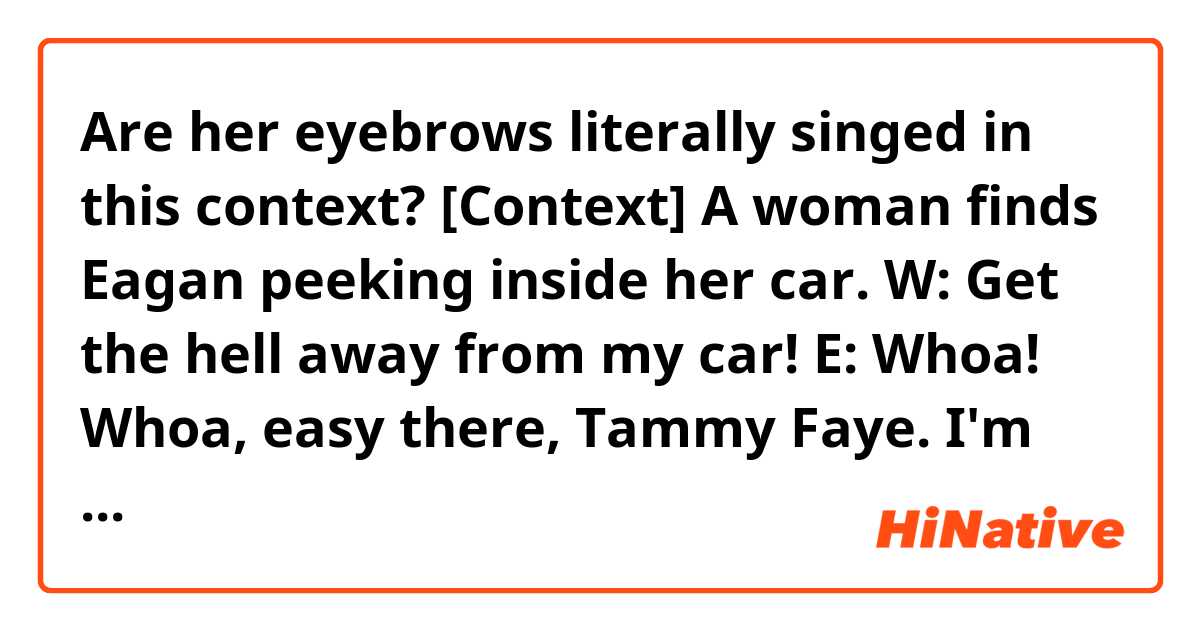 Are her eyebrows literally singed in this context?

[Context] A woman finds Eagan peeking inside her car.
W: Get the hell away from my car!
E: Whoa! Whoa, easy there, Tammy Faye. I'm looking for Angelina.
E: Petite little thing, eyebrows maybe a little singed. Is she around?
W: Like I told the other officers, my daughter is dead!
E: Mm-hmm. Yeah, well, here's the thing.
E: There's about a handful of people who know that's a lie, and two of them are standing right here.