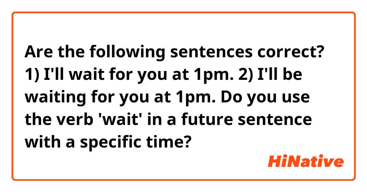 Are the following sentences correct?

1)  I'll wait for you at 1pm.

2)  I'll be waiting for you at 1pm.

Do you use the verb 'wait' in a future sentence with a specific time?