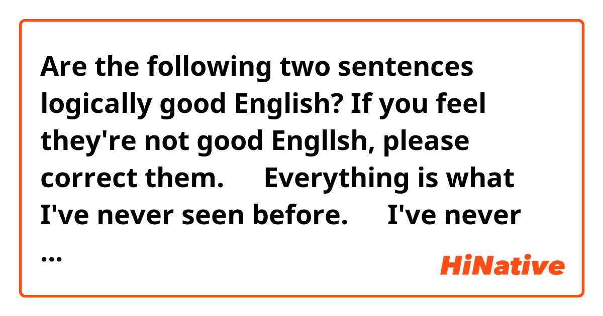 Are the following two sentences logically good English? If you feel they're not good Engllsh, please correct them.

１．Everything is what I've never seen before.
２．I've never seen any of these things.