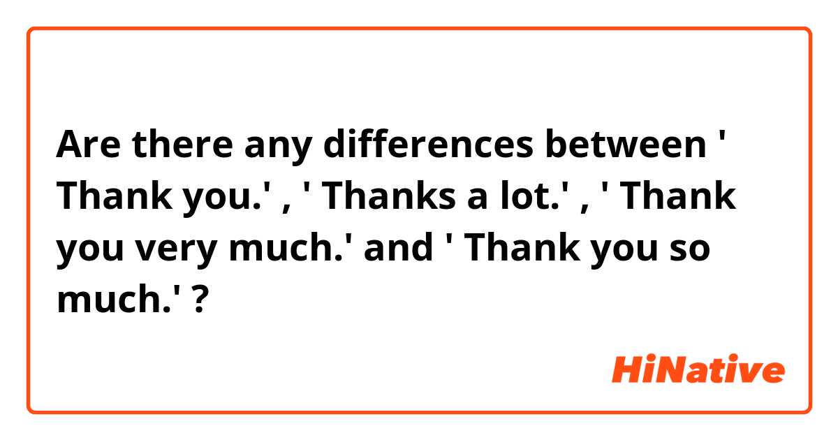 Are there any differences between ' Thank you.' , ' Thanks a lot.'  , ' Thank you very much.' and ' Thank you so much.' ?