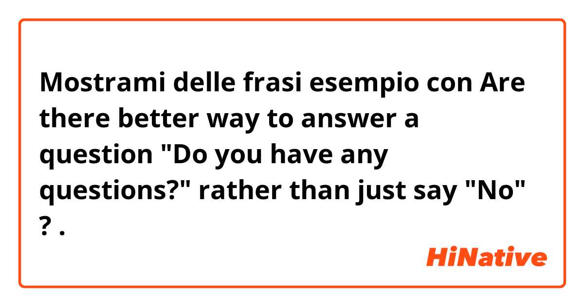 Mostrami delle frasi esempio con Are there better way to answer a question "Do you have any questions?" rather than just say "No" ?.