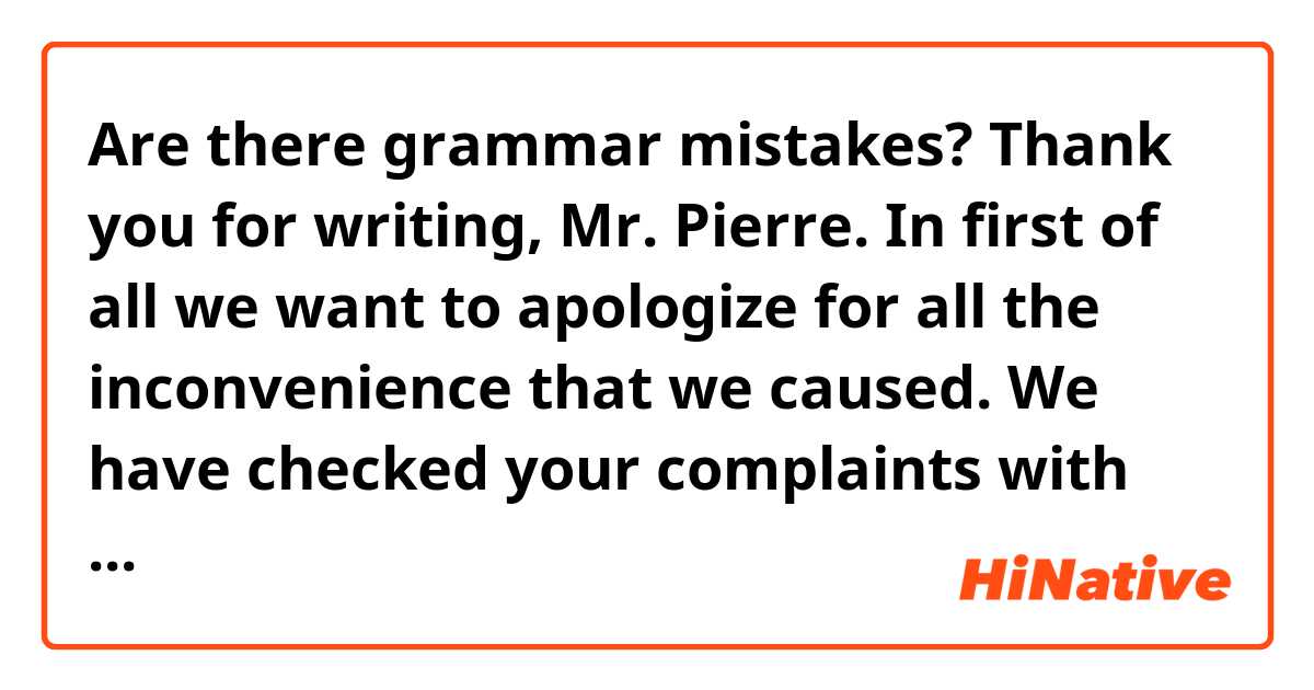 Are there grammar mistakes?
Thank you for writing, Mr. Pierre.
In first of all we want to apologize for all the inconvenience that we caused. We have checked your complaints with our corresponding department and these are the resolutions
About the technical support that you received we have informed the quality department but I would like to ask you in which way our service was inefficient so that we can improve our performance. Followed by the cold food there is a delay in the delivery reported to vehicule traffic. In addition there was a logistic trouble with your reservation, Finally related to the carges you mentioned we are checking the way we can refund your money.
Best regards Guillaume Medrano