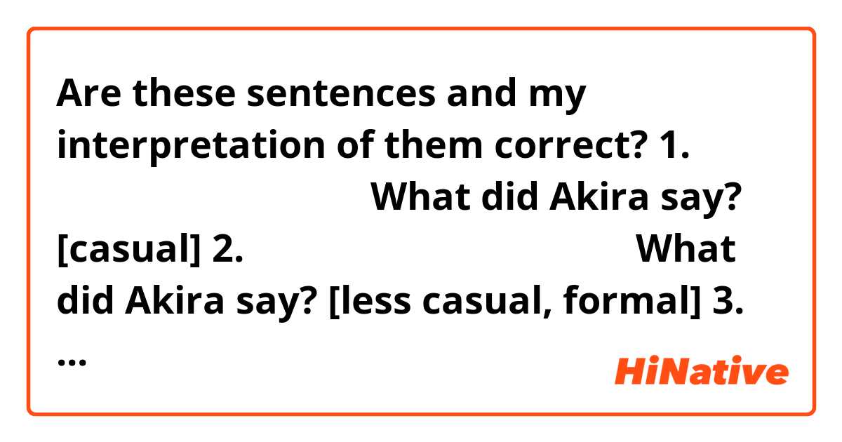 Are these sentences and my interpretation of them correct?

1. あきらさんは何て言ってた？・What did Akira say? [casual]
2. あきらさんは何と言っていました？・What did Akira say?  [less casual, formal]
3. あきらさんは何と言ってた？ ・What did Akira say? [mixed formality? haha]
...
Background:
I'm studying the grammar related to 「〜って」to quote what I have heard.
From my grammar reference I understand:
• って is the informal variant of the quotation particle と and can be used in place of と before verbs like 言う
• In '1' I understand って changes to て after ん
...
ありがとうございます！