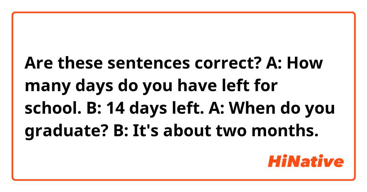  Are these sentences correct?
A: How many days do you have left for school.
B: 14 days left.

A: When do you graduate?
B: It's about two months.
