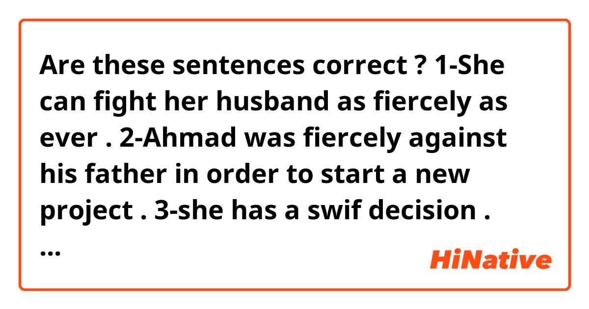 Are these sentences correct  ? 

1-She can fight her husband  as fiercely as ever .

2-Ahmad was fiercely against his father in order to start a new project . 

3-she has a swif decision .

4-She cleaved her apple in two parts . 


