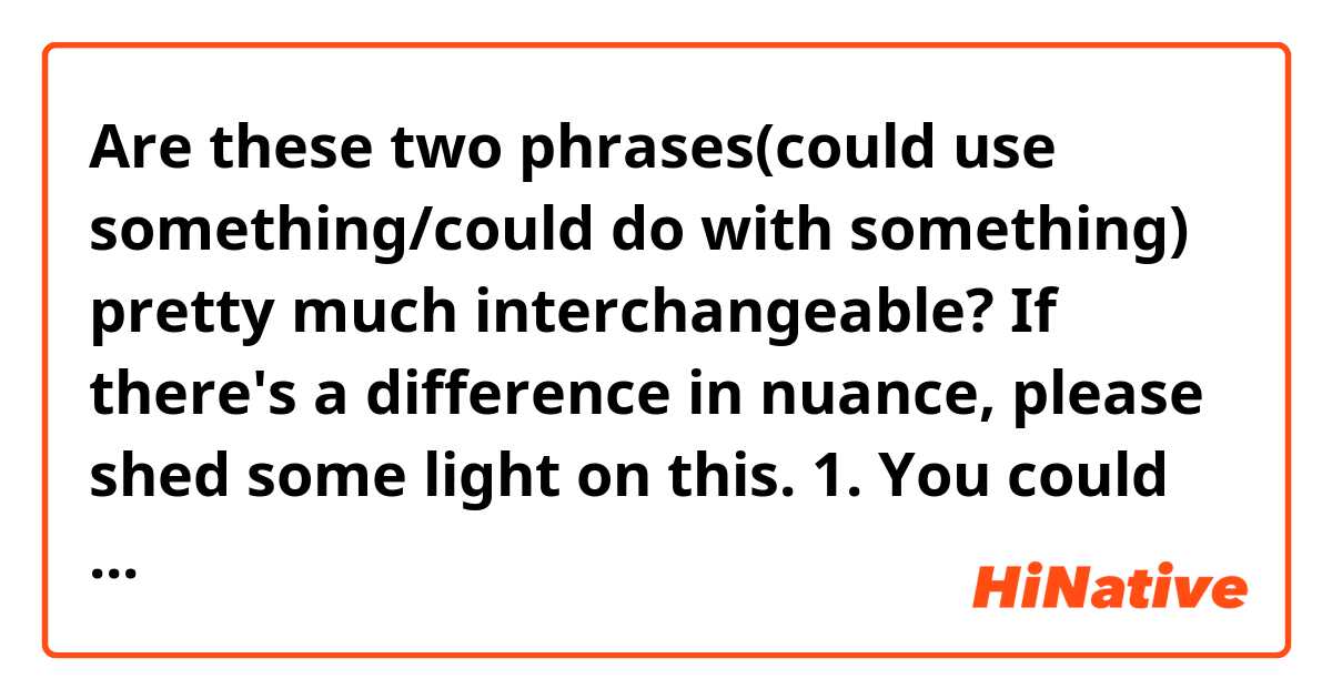 Are these two phrases(could use something/could do with something) pretty much  interchangeable? If there's a difference in nuance, please shed some light on this. 

1. You could use a break. 

2. You could do with a break. 

