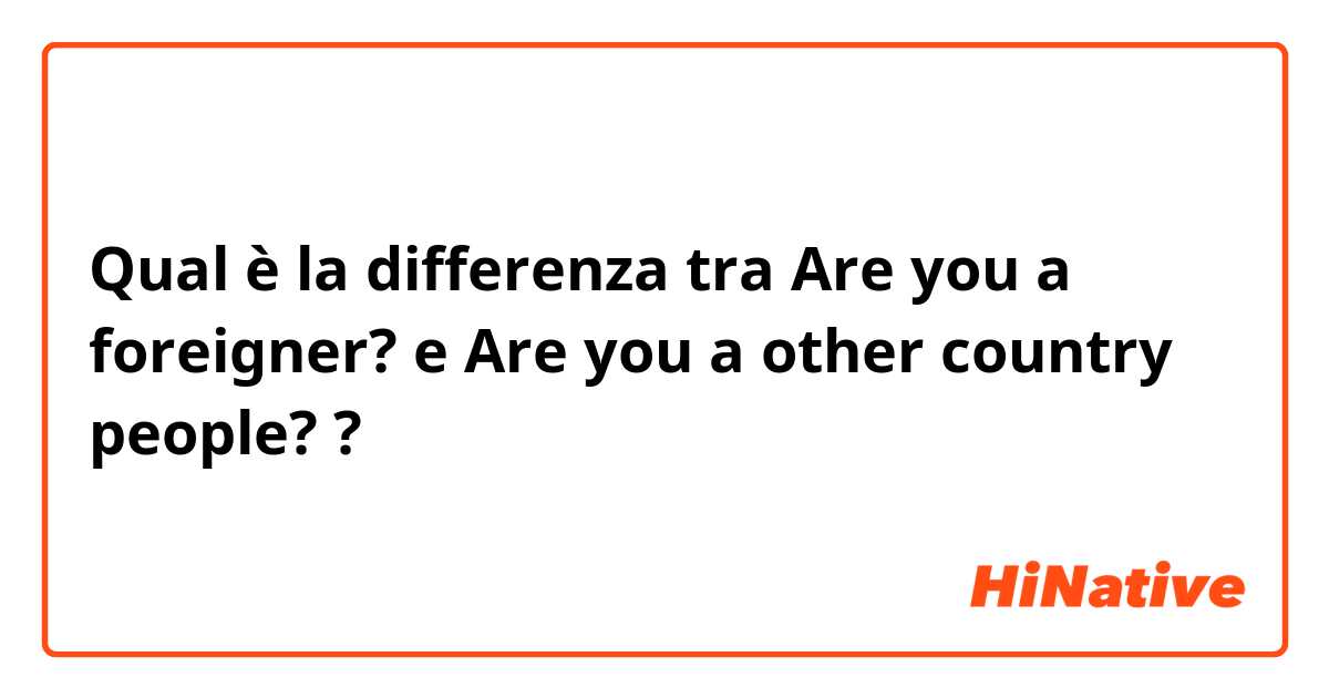 Qual è la differenza tra  Are you a foreigner?  e Are you a other country people? ?