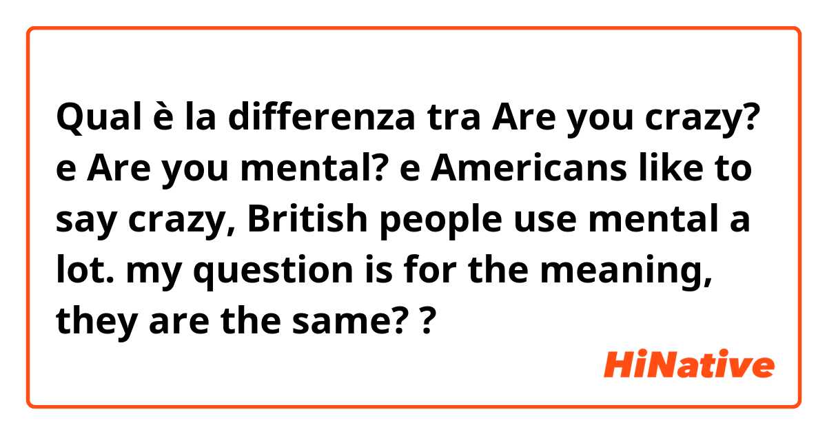 Qual è la differenza tra  Are you crazy? e Are you mental? e Americans like to say crazy, British people use mental a lot. my question is for the meaning, they are the same? ?