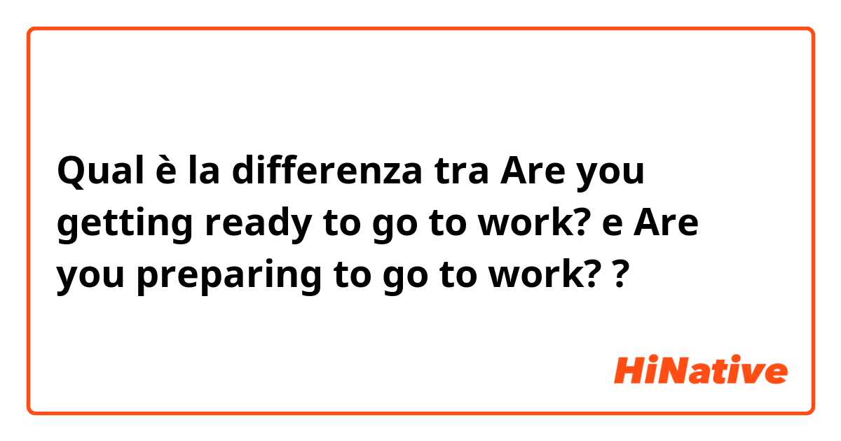 Qual è la differenza tra  Are you getting ready to go to work? e Are you preparing to go to work? ?
