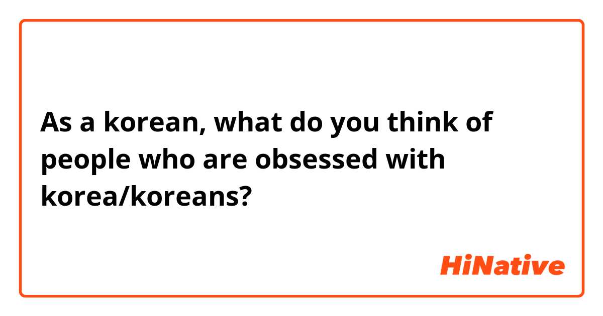 As a korean, what do you think of people who are obsessed with korea/koreans? 