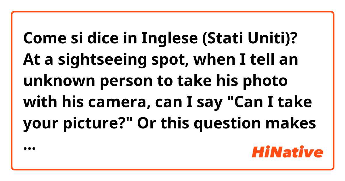 Come si dice in Inglese (Stati Uniti)? At a sightseeing spot, when I tell an unknown person to take his photo with his camera, can I say "Can I take your picture?" Or this question makes him misunderstood I'll take his photo with my camera for myself?