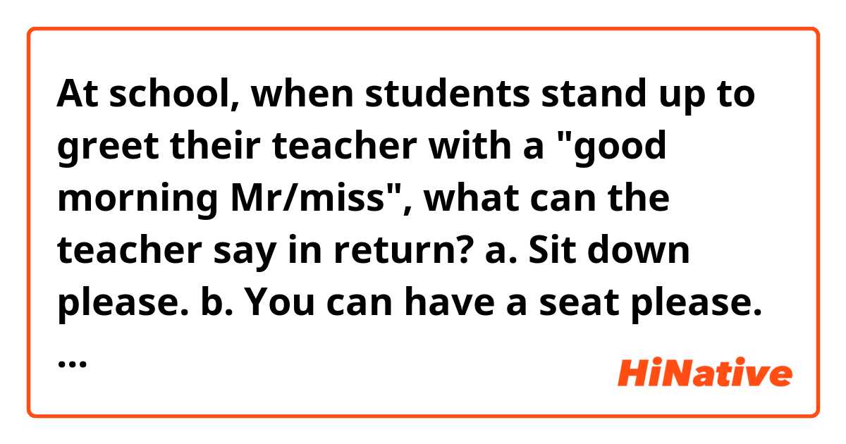 At school, when students stand up to greet their teacher with a "good morning Mr/miss", what can the teacher say in return?

a. Sit down please.
b. You can have a seat please.
c. You may sit down.
d. Another (Please provide a better sentence 🙏)


Thanks!
