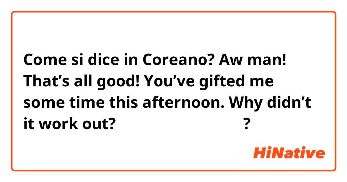Come si dice in Coreano? Aw man! That’s all good! You’ve gifted me some time this afternoon. Why didn’t it work out? 는 한국어로 뭐라고 말하나요?