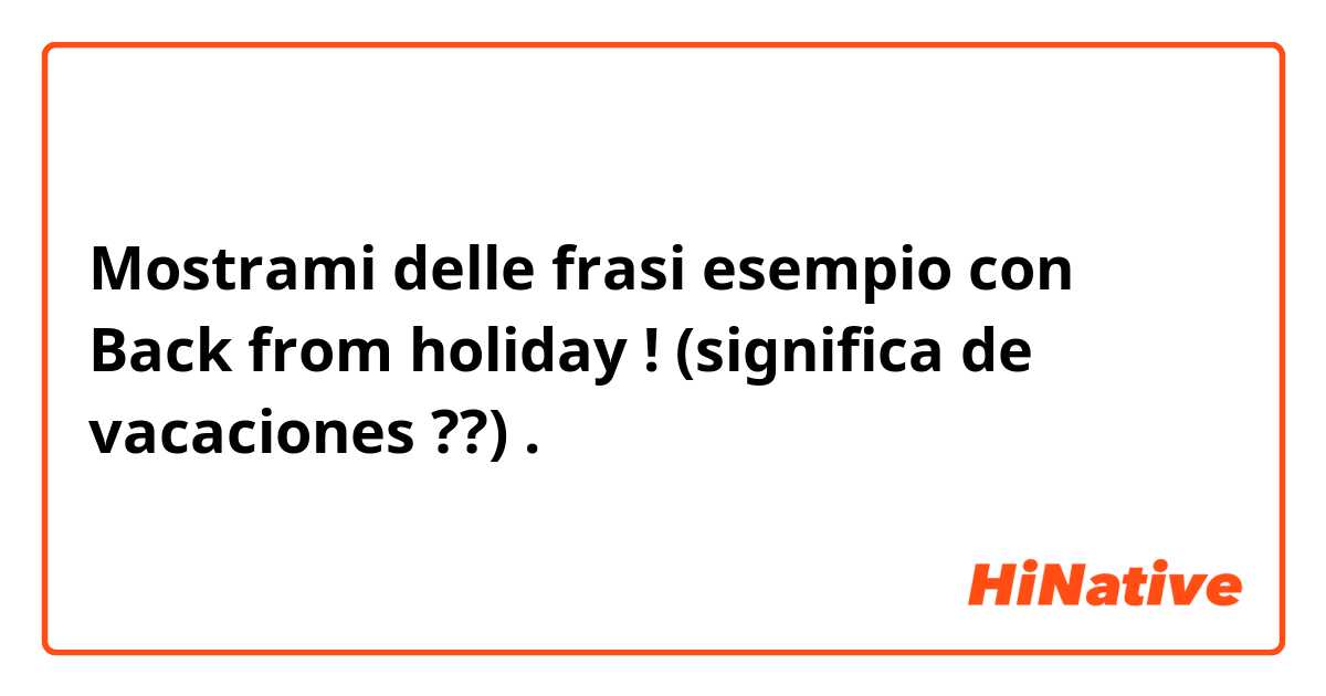 Mostrami delle frasi esempio con Back from holiday ! (significa de vacaciones ??).