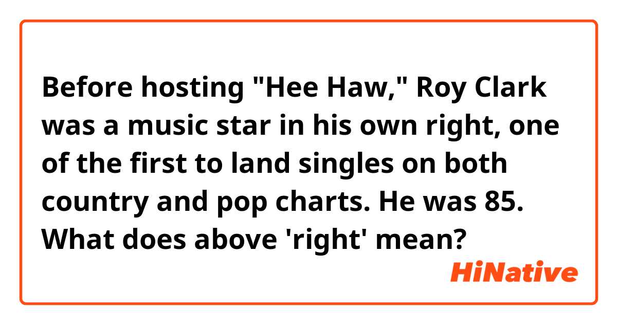 Before hosting "Hee Haw," Roy Clark was a music star in his own right, one of the first to land singles on both country and pop charts. He was 85.

What does above 'right' mean?