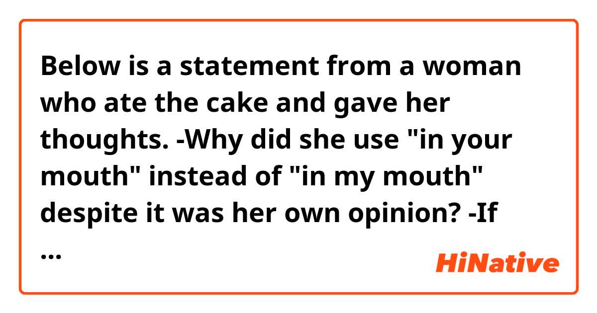 Below is a statement from a woman who ate the cake and gave her thoughts.

-Why did she use "in your mouth" instead of "in my mouth" despite it was her own opinion?
-If she used "in my mouth," this would be strange? If so, why?

This cake is amazing!
The sponge melts in your mouth!