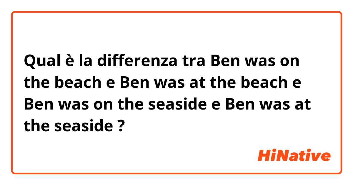 Qual è la differenza tra  Ben was on the beach e Ben was at the beach e Ben was on the seaside e Ben was at the seaside ?