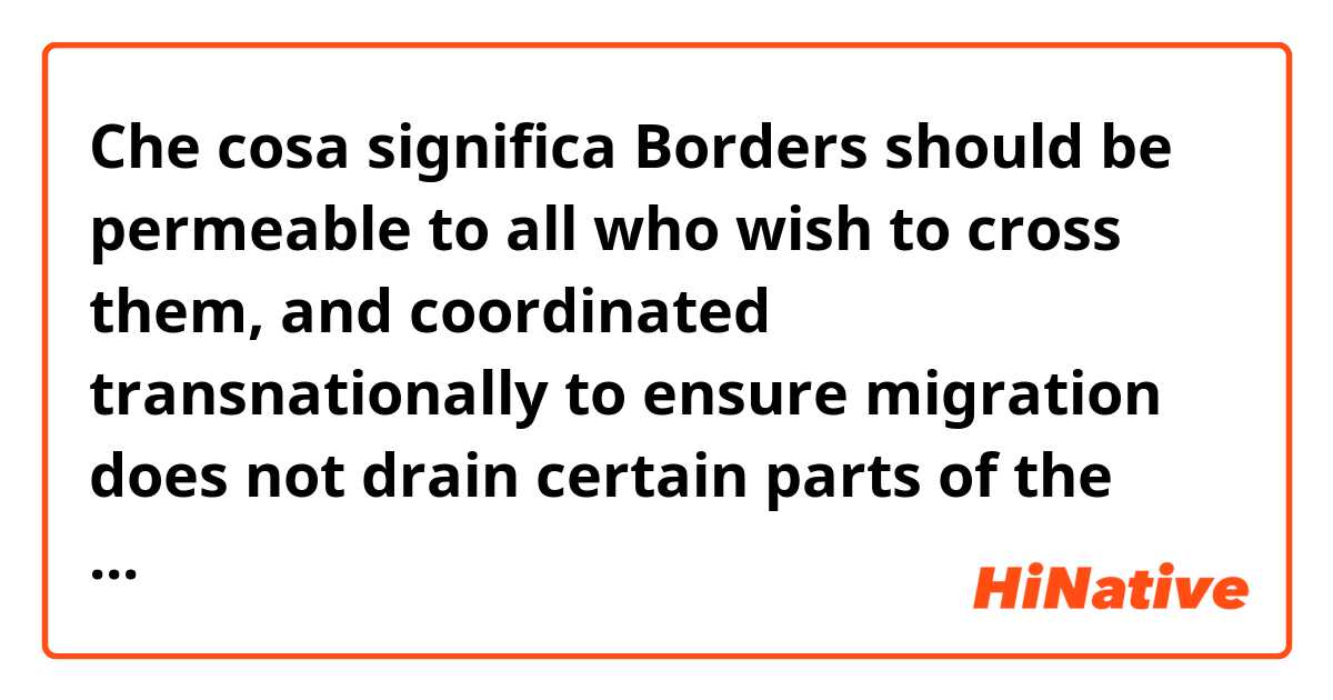 Che cosa significa Borders should be permeable to all who wish to cross them, and coordinated transnationally to ensure migration does not drain certain parts of the world of a needed population while overcrowding others.?