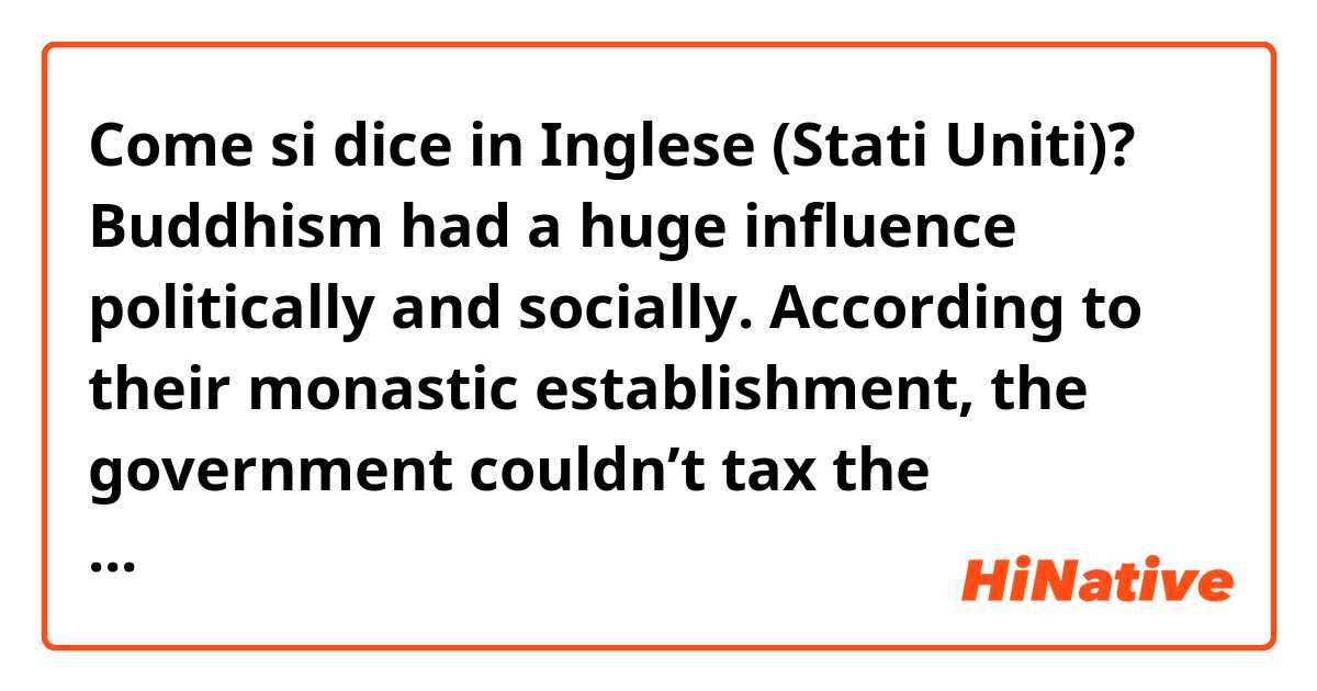 Come si dice in Inglese (Stati Uniti)? Buddhism had a huge influence politically and socially. According to their monastic establishment, the government couldn’t tax the monastic lands and resources and also couldn’t conscript peasants if they work on monastic estates. 
(is it natural?)