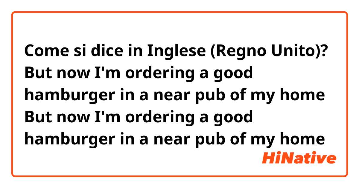 Come si dice in Inglese (Regno Unito)? 



But now I'm ordering a good hamburger in a near pub of my home
But now I'm ordering a good hamburger in a near pub of my home