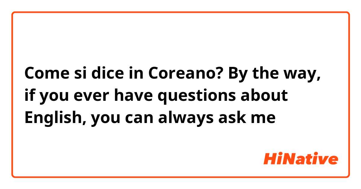 Come si dice in Coreano? By the way, if you ever have questions about English, you can always ask me 